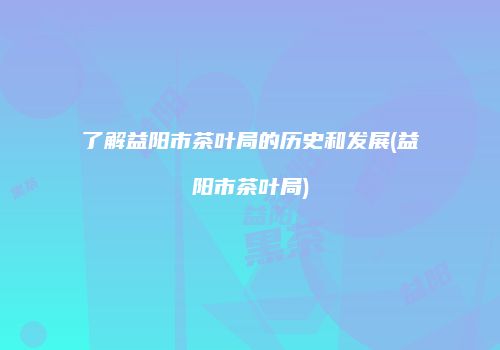 了解益阳市茶叶局的历史和发展(益阳市茶叶局)