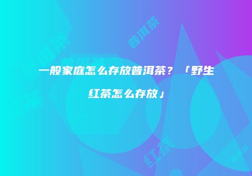一般家庭怎么存放普洱茶？「野生红茶怎么存放」