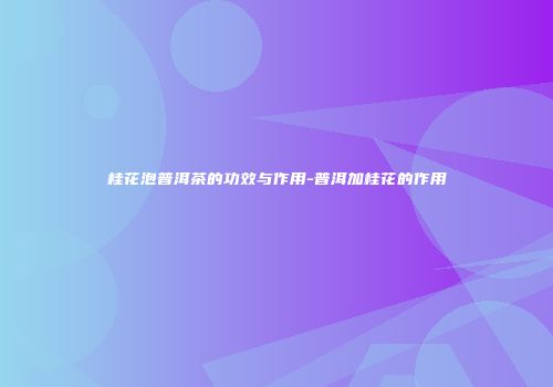 桂花泡普洱茶的功效与作用-普洱加桂花的作用
