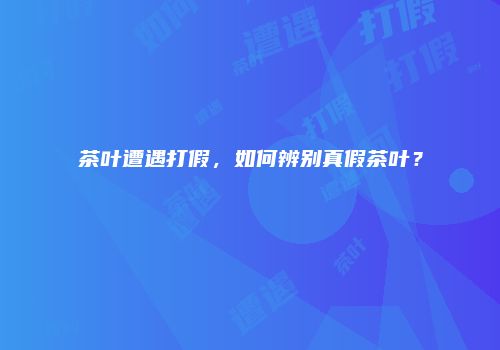 茶叶遭遇打假，如何辨别真假茶叶？