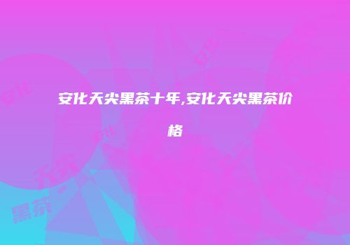 安化天尖黑茶十年,安化天尖黑茶价格