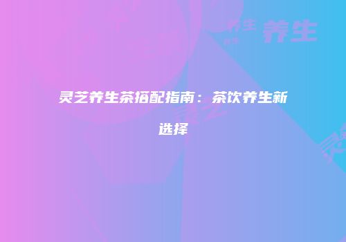 灵芝养生茶搭配指南：茶饮养生新选择
