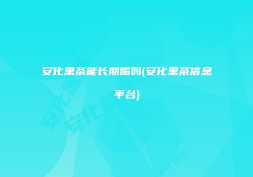 安化黑茶能长期喝吗(安化黑茶信息平台)