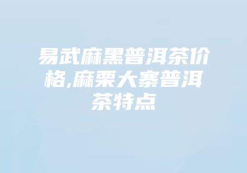 易武麻黑普洱茶价格,麻栗大寨普洱茶特点