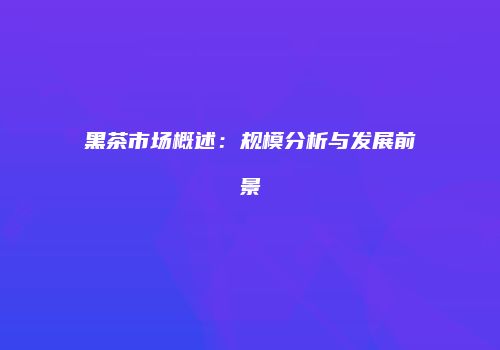 黑茶市场概述：规模分析与发展前景