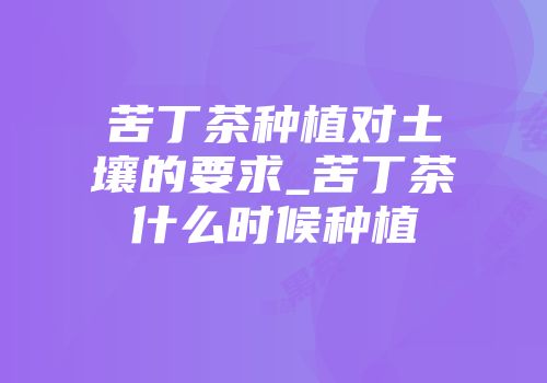 苦丁茶种植对土壤的要求_苦丁茶什么时候种植