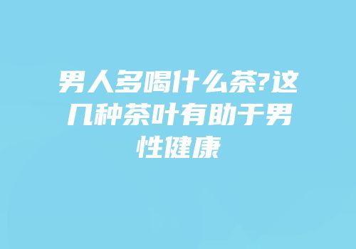 男人多喝什么茶?这几种茶叶有助于男性健康