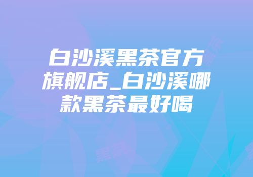 白沙溪黑茶官方旗舰店_白沙溪哪款黑茶最好喝