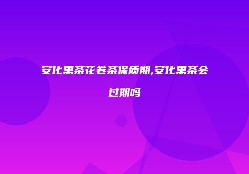安化黑茶花卷茶保质期,安化黑茶会过期吗