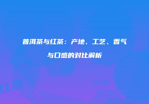普洱茶与红茶：产地、工艺、香气与口感的对比解析