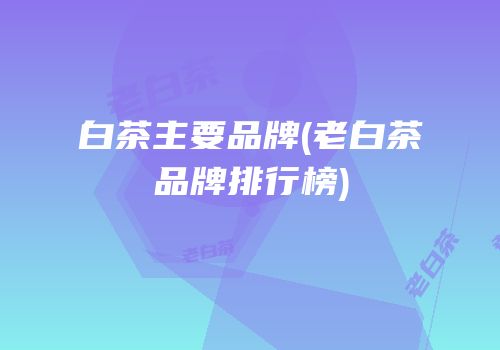 白茶主要品牌(老白茶品牌排行榜)