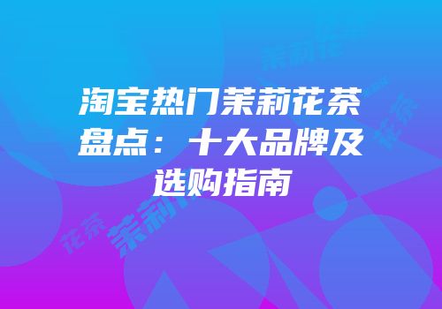 淘宝热门茉莉花茶盘点：十大品牌及选购指南