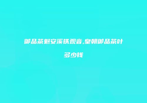 御品茶魁安溪铁观音,皇朝御品茶叶多少钱