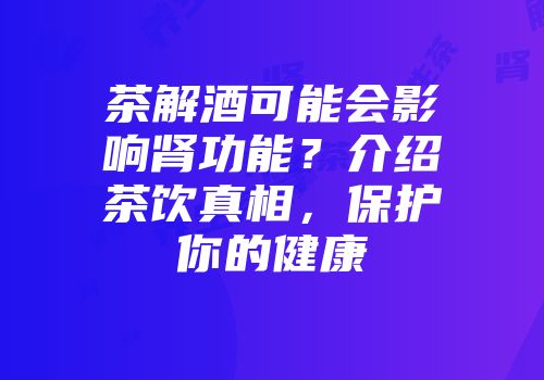 茶解酒可能会影响肾功能？介绍茶饮真相，保护你的健康