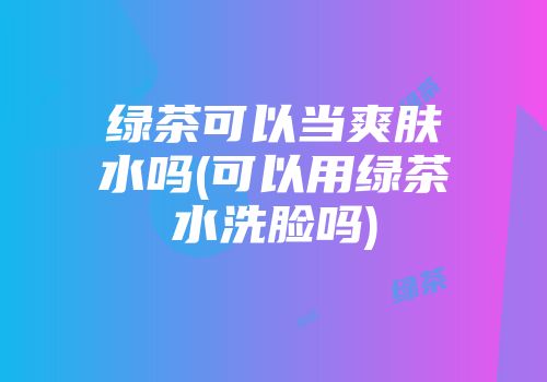 绿茶可以当爽肤水吗(可以用绿茶水洗脸吗)