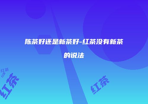 陈茶好还是新茶好-红茶没有新茶的说法