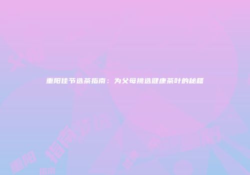 重阳佳节选茶指南：为父母挑选健康茶叶的秘籍