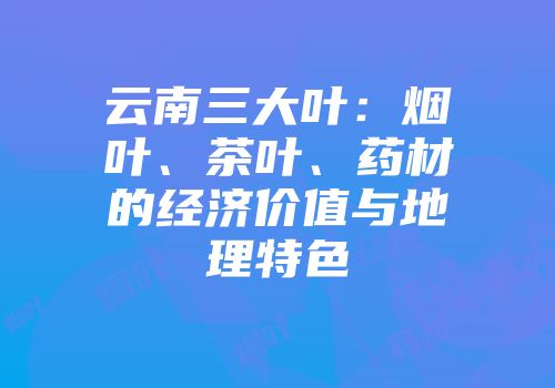 云南三大叶：烟叶、茶叶、药材的经济价值与地理特色