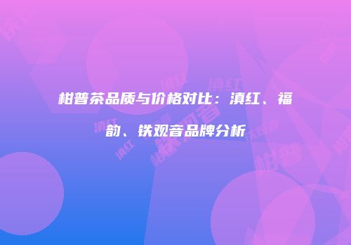 柑普茶品质与价格对比：滇红、福韵、铁观音品牌分析