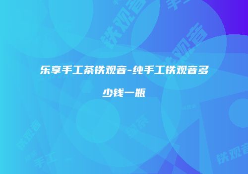 乐享手工茶铁观音-纯手工铁观音多少钱一瓶
