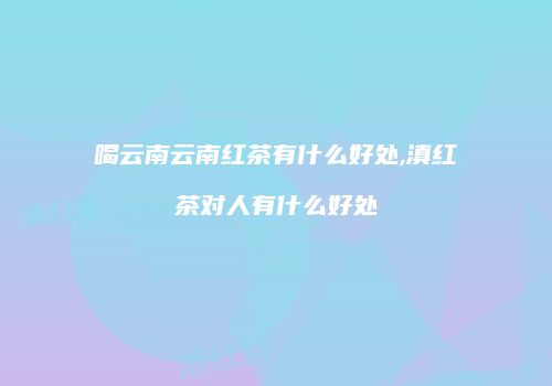 喝云南云南红茶有什么好处,滇红茶对人有什么好处