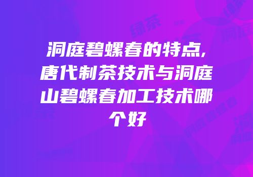 洞庭碧螺春的特点,唐代制茶技术与洞庭山碧螺春加工技术哪个好