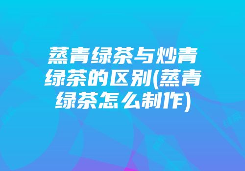 蒸青绿茶与炒青绿茶的区别(蒸青绿茶怎么制作)