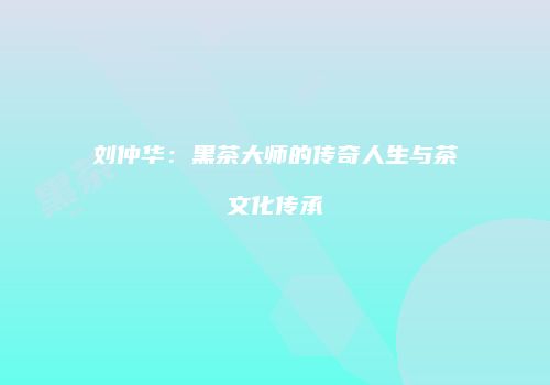 刘仲华：黑茶大师的传奇人生与茶文化传承