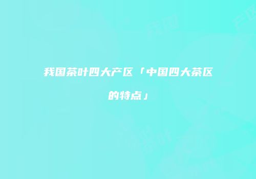 我国茶叶四大产区「中国四大茶区的特点」
