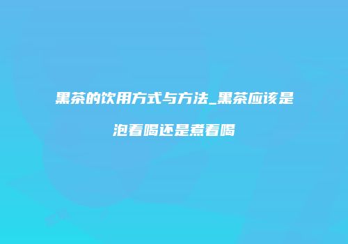 黑茶的饮用方式与方法_黑茶应该是泡着喝还是煮着喝