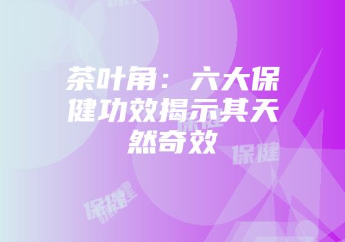 茶叶角：六大保健功效揭示其天然奇效