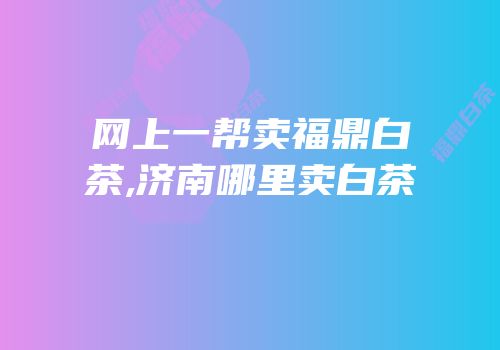 网上一帮卖福鼎白茶,济南哪里卖白茶