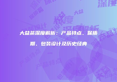 大益茶深度解析：产品特点、保质期、包装设计及历史经典
