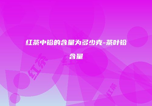 红茶中铅的含量为多少克-茶叶铅含量