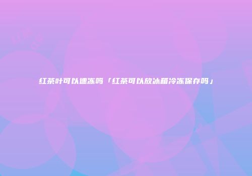 红茶叶可以速冻吗「红茶可以放冰箱冷冻保存吗」