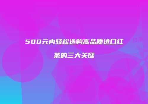 500元内轻松选购高品质进口红茶的三大关键