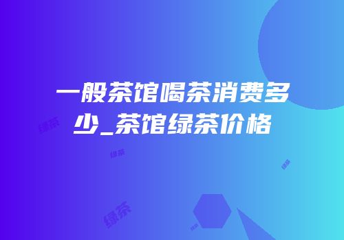 一般茶馆喝茶消费多少_茶馆绿茶价格