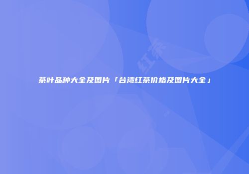 茶叶品种大全及图片「台湾红茶价格及图片大全」