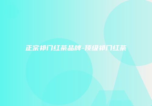 正宗祁门红茶品牌-顶级祁门红茶