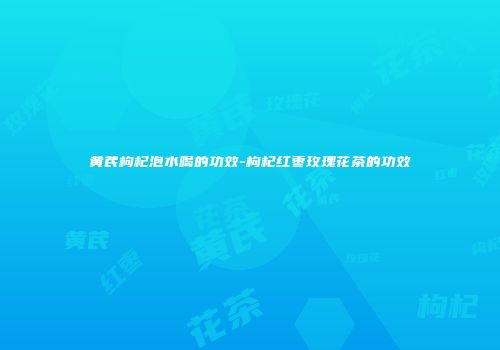 黄芪枸杞泡水喝的功效-枸杞红枣玫瑰花茶的功效