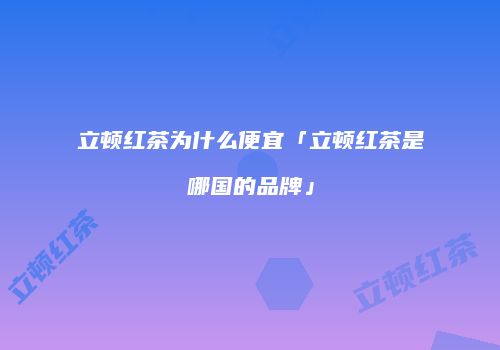 立顿红茶为什么便宜「立顿红茶是哪国的品牌」