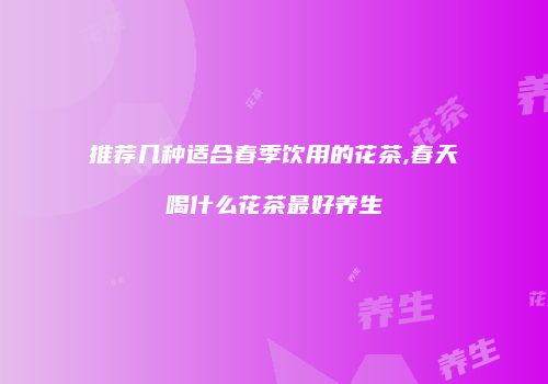 推荐几种适合春季饮用的花茶,春天喝什么花茶最好养生