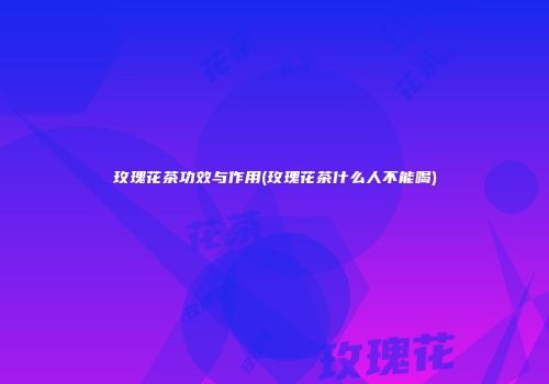玫瑰花茶功效与作用(玫瑰花茶什么人不能喝)