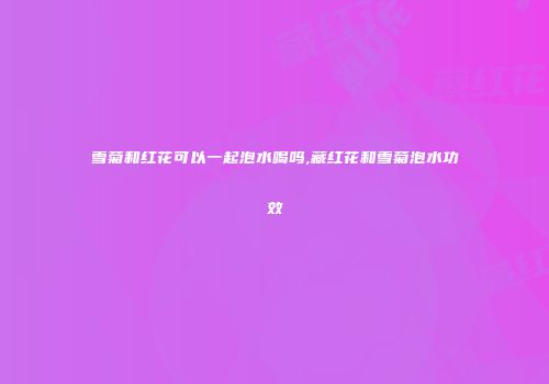 雪菊和红花可以一起泡水喝吗,藏红花和雪菊泡水功效