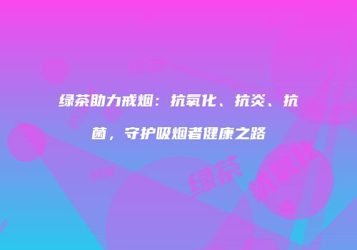 绿茶助力戒烟：抗氧化、抗炎、抗菌，守护吸烟者健康之路