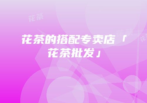 花茶的搭配专卖店「花茶批发」