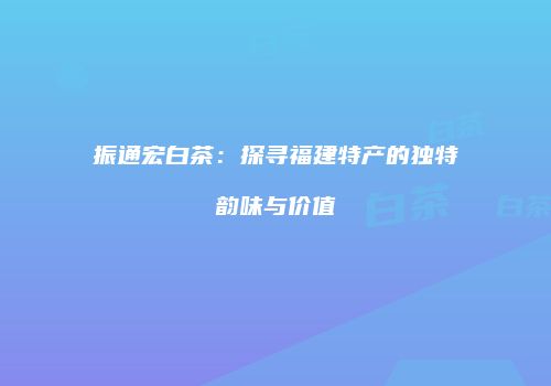 振通宏白茶：探寻福建特产的独特韵味与价值