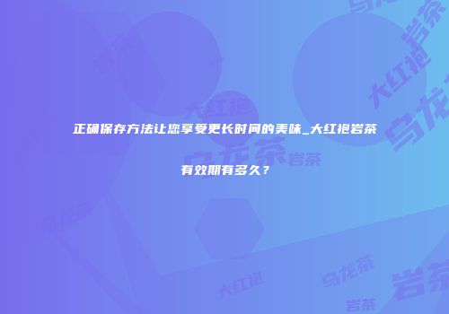 正确保存方法让您享受更长时间的美味_大红袍岩茶有效期有多久？