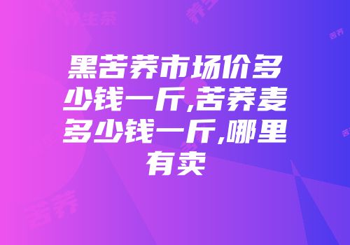黑苦荞市场价多少钱一斤,苦荞麦多少钱一斤,哪里有卖