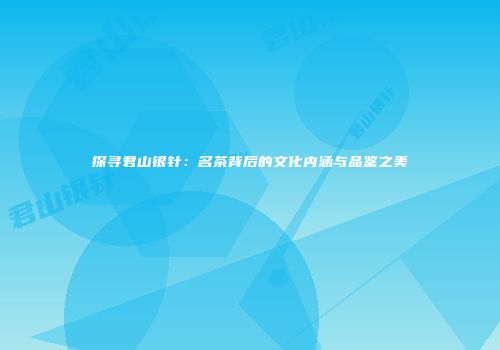 探寻君山银针：名茶背后的文化内涵与品鉴之美